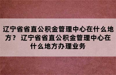 辽宁省省直公积金管理中心在什么地方？ 辽宁省省直公积金管理中心在什么地方办理业务